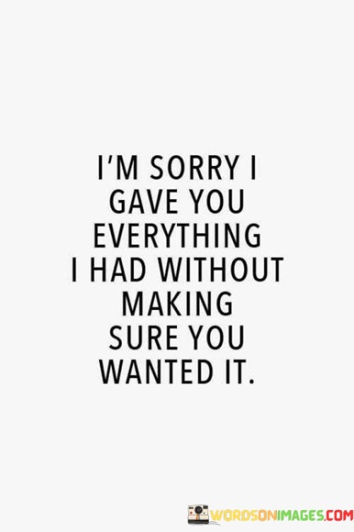 This quote expresses regret for giving one's all without ensuring the other person's desire or appreciation. It suggests a lack of discernment in investing emotionally, reflecting the speaker's realization that their efforts may not have been reciprocated.

The quote underscores the importance of mutual consent and willingness in relationships. It conveys the idea that giving without the assurance of being wanted can lead to emotional imbalance and potential disappointment.

In essence, the quote speaks to the significance of maintaining a healthy balance in relationships, ensuring that both parties are equally invested and willing participants. It highlights the lesson learned from past experiences of perhaps overextending oneself without due consideration for the other person's feelings and intentions.