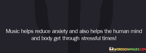This quote emphasizes the therapeutic power of music in alleviating anxiety and aiding in coping with stress. Music has been recognized for its ability to soothe the mind and body, offering a sense of comfort and emotional release during challenging moments.

It acknowledges the profound impact of music on the human psyche. Whether through calming melodies or upbeat rhythms, music has the potential to influence our mood and emotions positively, providing a much-needed respite from the rigors of life.

In essence, the quote speaks to the universal appeal of music as a source of solace and strength in times of stress and anxiety. It underscores the remarkable ability of music to serve as a healing and coping mechanism, offering a form of therapy that transcends language and culture.