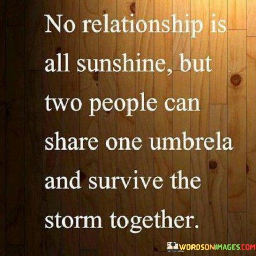 This quote beautifully captures the resilience and strength that can be found in a loving relationship. It acknowledges that while no relationship is without its challenges, two people who are committed to each other can weather any storm together. In the quote, "No Relationship Is All Sunshine," it recognizes that every relationship will face difficulties and hardships at times.

The phrase, "But Two People Can Share One Umbrella and Survive the Storm Together," paints a vivid metaphorical image of unity and support. It implies that when couples come together and support each other through the tough times, they can emerge from challenges even stronger.

In essence, this quote celebrates the power of partnership and mutual support in facing life's inevitable challenges. It emphasizes the idea that a strong and loving relationship can provide shelter and comfort during the storms of life, making the journey together all the more meaningful and resilient.