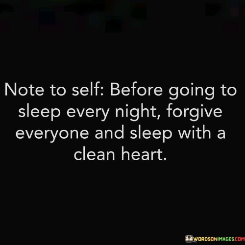 This quote imparts wisdom about the importance of forgiveness before bedtime. It encourages individuals to let go of grudges and grievances, emphasizing the cleansing effect of forgiveness on one's heart and mind.

It underscores the idea that harboring resentment and anger can disrupt one's peace of mind, affecting the quality of sleep. By forgiving others, individuals can free themselves from the emotional burdens of the day.

In essence, the quote speaks to the power of forgiveness in promoting emotional well-being and inner peace. It encourages a nightly ritual of releasing negative emotions, allowing individuals to rest with a clear conscience and a tranquil heart.