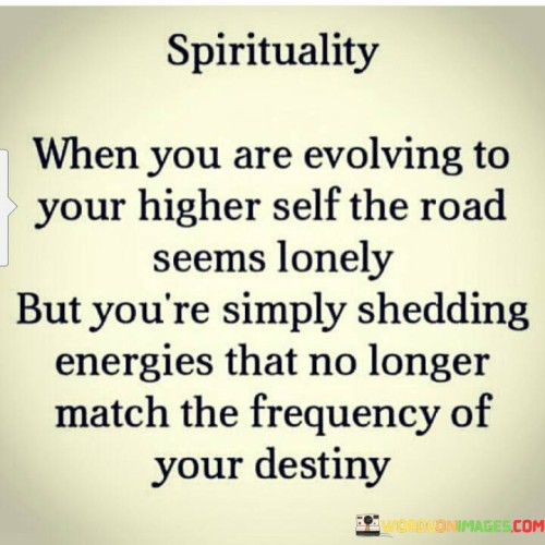 This quote emphasizes the transformative journey towards personal growth and self-realization. It suggests that the path to becoming one's higher self can feel solitary because it often involves shedding old energies and connections that no longer align with one's evolving destiny.

It highlights the idea that personal growth may necessitate distancing oneself from people or situations that hold them back or hinder their progress. This could include toxic relationships, negative influences, or outdated beliefs that no longer serve their purpose.

In essence, the quote speaks to the resilience and determination required to embrace personal evolution. It reminds us that the initial loneliness or discomfort on this path is a necessary part of shedding the old to make room for the new, ultimately leading to a more authentic and aligned life journey.