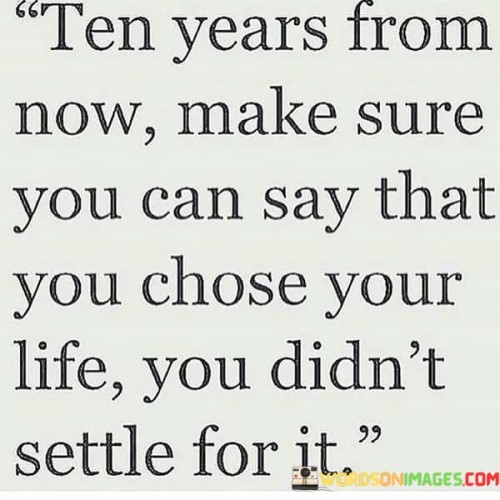 This quote emphasizes the importance of making intentional choices and not settling for circumstances that don't align with your true desires. In the first part, "ten years from now," it encourages individuals to envision their future selves, creating a sense of long-term perspective.

The phrase "make sure you can say that you chose" underscores the significance of active decision-making. It suggests that the choices made today should lead to a sense of ownership and pride when reflecting on them in the future. This implies that life decisions should be guided by personal preferences and aspirations.

The quote's final part, "you didn't settle for it," reinforces the idea of refusing to accept less than what you truly want. It champions the pursuit of one's dreams and ambitions, even if it requires patience and effort. Ultimately, it encourages individuals to craft a life they can look back on with satisfaction and say, "I chose this path, and I didn't settle for anything less."