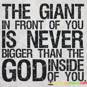 The quote, "The giant in front of you is never bigger than the God inside of you," conveys a message of empowerment and faith in one's inner strength and spiritual connection.

In the first 50-word paragraph, it implies that no matter how formidable or overwhelming the challenges and obstacles in life may seem, the power of faith and the divine presence within can conquer them. This perspective reframes difficulties as opportunities for spiritual growth.

The second paragraph underscores the importance of recognizing one's inner strength and relying on faith when facing adversity. It implies that the belief in a higher power residing within can provide the courage and resilience needed to confront life's giants.

In the final 50-word paragraph, the quote serves as a reminder of the spiritual strength that individuals possess. It encourages people to tap into their inner God-given potential and to have faith that they can overcome any obstacle, no matter how daunting it may appear. This quote encapsulates the idea that the divine presence within is a source of power and victory over life's challenges.