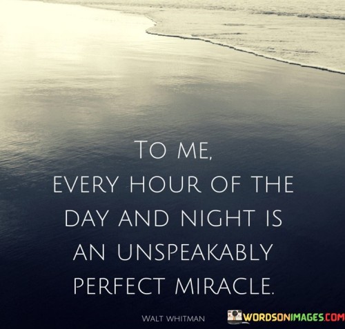 This quote reflects a profound appreciation for life's moments, emphasizing the speaker's perception of time as miraculous. In the first part, "to me," it suggests a deeply personal perspective, implying that this feeling is subjective and unique to the speaker's outlook.

The phrase, "every hour of the day and night," encompasses all moments, not just the extraordinary ones. It emphasizes the speaker's ability to find wonder and perfection in the everyday, mundane, and ordinary aspects of life.

The quote concludes with, "an unspeakably perfect miracle," which conveys a sense of awe and wonder. It underscores the speaker's belief that every hour, regardless of its simplicity or complexity, is a remarkable and unexplainable gift. Ultimately, this quote encourages us to find beauty and gratitude in the small moments that make up our lives.