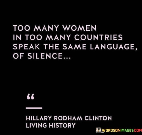 This quote sheds light on the widespread issue of women's silence and the lack of voice that transcends various countries and cultures. It suggests that women all around the world experience a shared phenomenon of being marginalized and silenced. The phrase "speak the same language of silence" metaphorically portrays the collective experiences of women who are often subjected to gender-based oppression, discrimination, and societal expectations that suppress their voices. It highlights the existence of a global culture that perpetuates the silencing of women, where their perspectives, needs, and aspirations are disregarded or dismissed. The quote brings attention to the pervasive nature of this phenomenon, indicating that it transcends geographical boundaries and cultural contexts. It implies that women's silence is not a localized issue, but rather a systemic problem deeply rooted in patriarchal structures and gender inequality. By drawing attention to this shared language of silence, the quote invites recognition, empathy, and solidarity among women across different nations, cultures, and backgrounds. It prompts us to acknowledge the importance of amplifying women's voices, empowering them to speak up, and dismantling the systems that perpetuate their silence. Ultimately, this quote serves as a call to action to break the cycle of silence and ensure that women's voices are heard, valued, and included in the conversations and decisions that shape their lives.
 It encourages society to listen, support, and uplift women, fostering an environment that celebrates their diverse experiences and contributions. By challenging the culture of silence, we can strive towards a more inclusive and equitable world where women are empowered to express themselves freely and participate fully in all aspects of life.