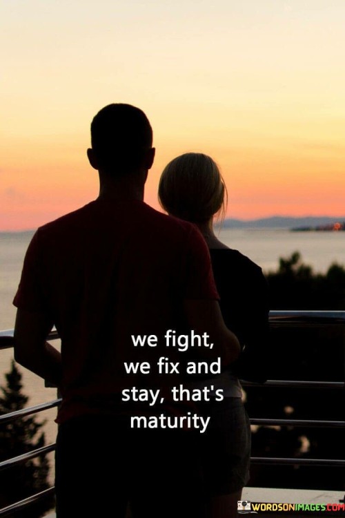 This succinct quote encapsulates a key aspect of emotional maturity and healthy relationships in just a few words. In the first part, "We fight," it acknowledges that conflicts are a natural part of any relationship. It highlights that disagreements and disputes are not indicative of immaturity but rather a common occurrence in human interactions.

The second part, "We fix," underscores the importance of resolution and reconciliation. It suggests that emotional maturity involves not only acknowledging conflicts but actively working to address and resolve them. This signifies a willingness to compromise, communicate, and find solutions rather than harboring resentment or avoiding issues.

Finally, the quote concludes with "and stay," which signifies commitment and perseverance. It implies that maturity involves a dedication to maintaining the relationship despite challenges and disagreements, emphasizing the value of long-term connections built on mutual understanding and growth. In essence, this quote encapsulates the idea that maturity in relationships involves facing and resolving conflicts while staying committed to the connection.