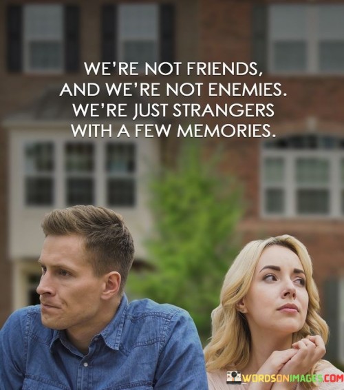 This statement reflects a complex and somewhat distant dynamic between two individuals. It suggests that they're not close friends nor in a state of conflict; instead, they have shared some memories but remain strangers in many ways. We're Not Friends and We're Not Enemies" emphasizes the absence of a typical friendship or hostile relationship. It suggests a neutral or distant connection.

"We're Just Strangers with a Few Memories" conveys the idea that they have shared experiences or moments in the past but do not have a deeper connection. It implies that these memories are the only bridge between their otherwise separate lives.

In essence, this quote captures a sense of detachment and nostalgia. It acknowledges that while they may have shared some moments, they have not forged a lasting connection, resulting in a state of being strangers with a few memories to reflect upon.