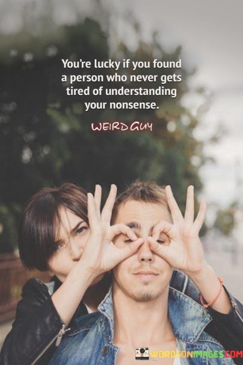 This quote celebrates the rarity of finding someone who wholeheartedly accepts and embraces your idiosyncrasies. In the first part, "you are lucky if you found a person," it highlights the significance of discovering such a unique individual, implying that it's a fortunate and valuable experience.

The phrase, "never gets tired of understanding your nonsense," underscores the depth of the connection. It suggests that this person not only tolerates but actively seeks to comprehend and empathize with your quirks, even when they might not make much sense to others.

In essence, this quote recognizes the preciousness of a relationship where you can be authentically yourself without fear of judgment. It conveys the idea that finding someone who appreciates and empathizes with your "nonsense" is a rare and precious treasure worth cherishing.