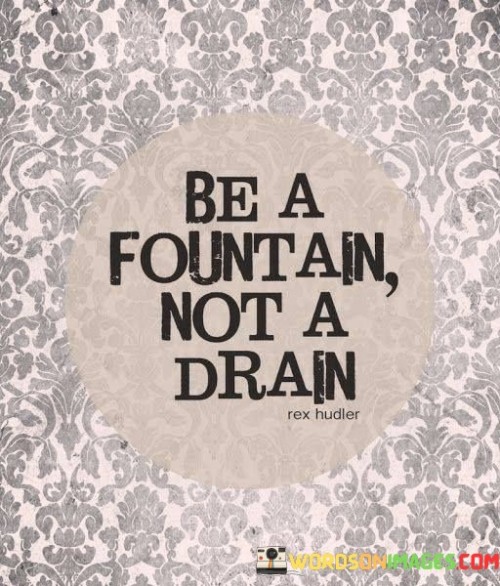 Choose to uplift rather than exhaust. This quote suggests that you can either bring positivity and energy into situations or deplete them. It's a concise way of expressing the idea that your attitude and actions can either contribute to the well-being of those around you or drain their energy.

Imagine yourself as a source of refreshing water that invigorates others. This quote captures the notion that you have the power to influence the atmosphere in a positive way. Being a fountain means radiating enthusiasm, support, and inspiration, much like water flowing freely and revitalizing.

This quote encourages self-awareness and the recognition of the impact you have on others. It's about being mindful of the energy you bring into interactions. Being a fountain means being a source of light and upliftment, making conscious choices to contribute positively to the lives of those you encounter. It's a call to be a source of encouragement, empathy, and positivity, rather than depleting others' enthusiasm and well-being.