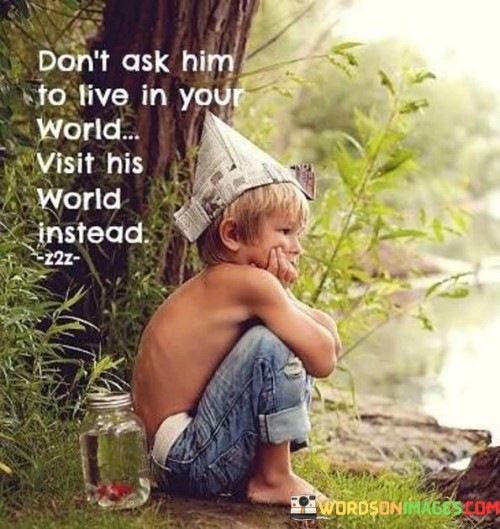 This quote urges empathy and understanding in relationships. In the first part, "don't ask him to live in your world," it advises against imposing one's own perspective or expectations on someone else.

The phrase, "visit his world instead," suggests a willingness to step into the other person's shoes, to see things from their perspective, and to understand their experiences. It promotes the idea of mutual respect and consideration in relationships.

Overall, the quote encourages a balanced and compassionate approach to interpersonal relationships, advocating for a genuine effort to understand and appreciate the unique perspectives and experiences of others rather than trying to mold them to fit into our own worldviews.