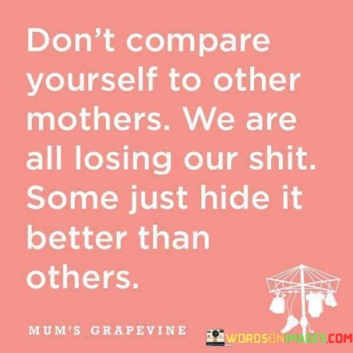 This quote provides a powerful reminder to mothers about the dangers of comparing themselves to others and emphasizes the shared experience of struggling in motherhood. It advises against making comparisons with other mothers, as it recognizes that despite appearances, all mothers face challenges and have moments of feeling overwhelmed or "losing their shit." The quote highlights the fact that some mothers may be adept at concealing their struggles, presenting an image of having it all together. However, it cautions against assuming that they have it easier or are more successful. The quote encourages empathy and understanding among mothers, reminding them that they are not alone in their struggles and that it is normal to feel overwhelmed or uncertain at times. It aims to combat the negative effects of comparison and the pressure to meet perceived standards of perfection. By acknowledging that every mother has her own difficulties, the quote promotes a sense of unity and support. It reminds mothers to be kind to themselves, embrace their imperfections, and seek help when needed. Ultimately, the quote encourages mothers to focus on their own journey, nurturing themselves and their children in the best way they can without the burden of comparison. It promotes self-compassion and fosters a supportive community where mothers can openly share their challenges and seek understanding without judgment. By internalizing this message, mothers can cultivate a healthier mindset, reduce self-doubt, and prioritize their well-being as they navigate the complexities of motherhood.