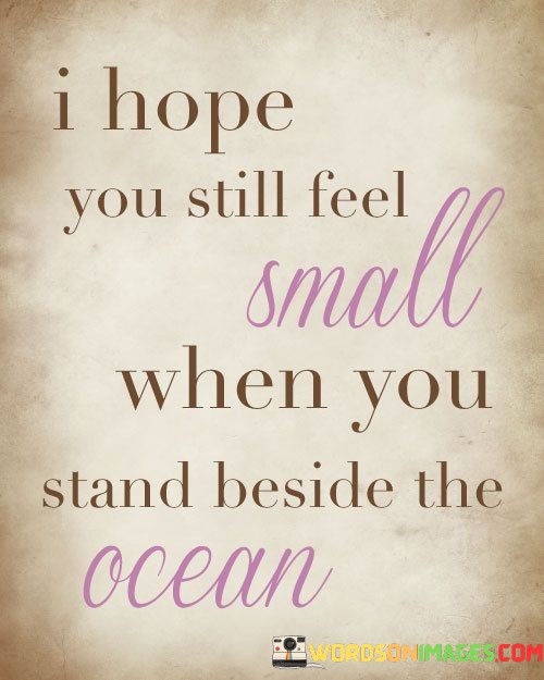This quote reflects the idea of humility and the awe-inspiring nature of the world around us. It expresses the hope that, when faced with the vastness and grandeur of the ocean, an individual will continue to feel a sense of humility and wonder.

Standing beside the ocean, which is vast, powerful, and seemingly endless, can evoke a feeling of smallness in comparison. This feeling of smallness is not about insignificance but rather a reminder of the immensity and complexity of the natural world. It can be a humbling and grounding experience that encourages a deeper connection with nature.

In essence, this quote encourages us to maintain a sense of awe and reverence for the natural world, even as we go about our daily lives. It suggests that this feeling of smallness can be a source of inspiration and a reminder of our place within the broader context of the planet.