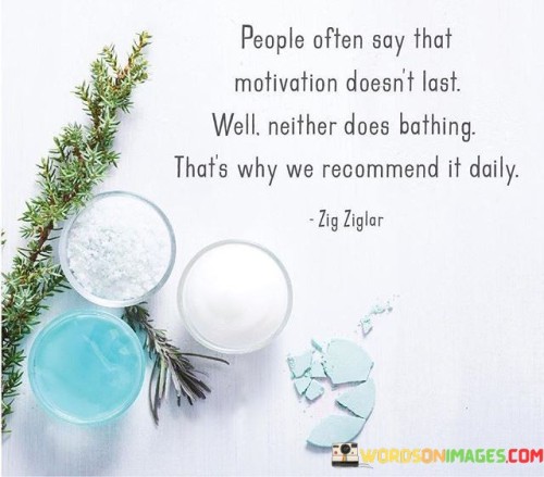 This quote humorously underscores the fleeting nature of motivation and the need for regular reinforcement. It draws a parallel between motivation and personal hygiene, suggesting that just as we need to bathe daily to maintain cleanliness, we also require daily doses of motivation to sustain our drive and focus.

The quote reminds us that motivation is not a one-time event but an ongoing process. It can be influenced by various factors, and like our physical well-being, it requires continuous care and attention to remain effective.

In essence, this quote encourages individuals to adopt a proactive approach to motivation. It stresses the importance of daily rituals, habits, and practices that help maintain and replenish one's motivation, ensuring a consistent and steady supply of the drive needed to pursue goals and overcome challenges.