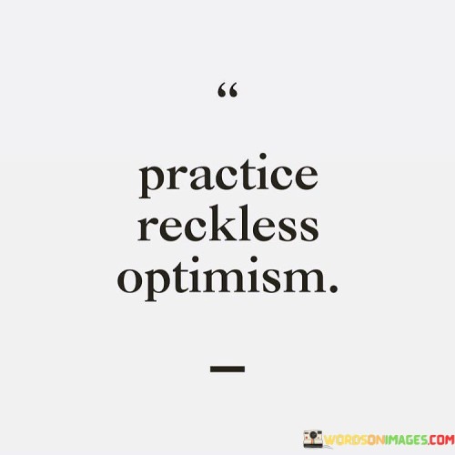 Embrace "Practice Reckless Optimism" as a guide to living with daring positivity. This means choosing to see the bright side without fear. It's about believing things will turn out well, even in uncertain times. Picture a tightrope walker stepping forward with confidence despite the wobbles.

Imagine facing challenges with an unshakeable faith that everything will improve. It's not denying problems but confronting them head-on with a spirit that won't back down. Like a captain navigating rough waters, you steer through difficulties knowing calmer seas await.

"Practice Reckless Optimism" encourages taking risks with hope as your compass. Embrace change, chase dreams, and dare to fail, knowing that even failures can be stepping stones. This mindset fuels progress and innovation, igniting a fire that keeps you moving forward. Just like a bird leaves the nest, trusting its wings will carry it, let optimism propel you towards new horizons.