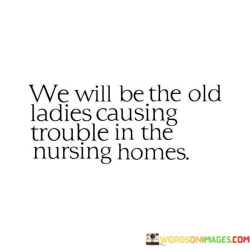 This quote playfully envisions a future of spirited, mischievous senior citizens. In the first part, "we will be," it anticipates a shared destiny among friends or companions.

The phrase, "the old ladies causing trouble," paints a humorous picture of aging individuals who refuse to conform to conventional expectations. It implies a vibrant and rebellious spirit that endures with time.

Overall, this quote celebrates the idea of aging with a sense of humor, camaraderie, and a refusal to let age define or limit one's zest for life. It embraces the notion that age is just a number, and the human spirit can remain youthful and spirited regardless of the passing years.