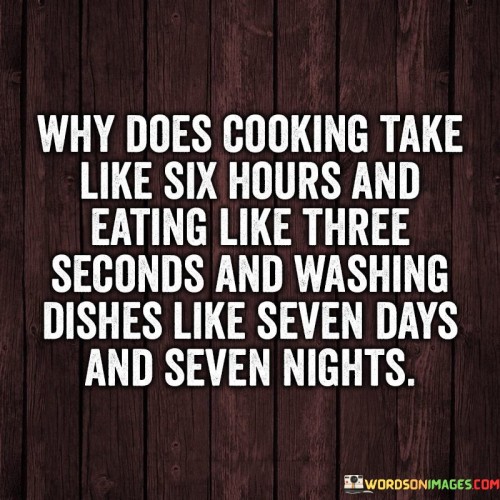 In the first part, "why does cooking take like six hours," it exaggerates the perception of cooking as a lengthy and time-consuming process, highlighting the effort that goes into preparing a meal.

The phrase, "and eating like three seconds," contrasts this with the swift and almost fleeting nature of the actual consumption of the food. It emphasizes how the enjoyment of a meal can be brief in comparison to the time invested in its preparation.

The final part, "and washing dishes like seven days and seven nights," humorously extends the exaggeration to the post-meal clean-up, depicting it as an arduous and seemingly never-ending task. Overall, the quote uses humor to playfully comment on the perceived imbalance between the time spent cooking, eating, and cleaning up in the culinary process.