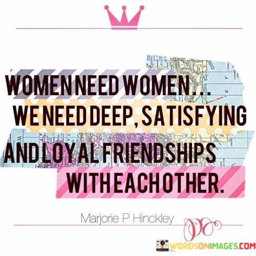 This quote emphasizes the essential role of female friendships and the profound need for meaningful connections among women. It underscores the idea that women thrive when they have strong, fulfilling, and loyal relationships with other women. The quote recognizes the unique bonds that can form between women, grounded in shared experiences, understanding, and empathy. It highlights the significance of having a support network of female friends who can provide emotional support, encouragement, and a sense of belonging. These deep connections among women are essential for personal growth, empowerment, and well-being. Such friendships offer a safe space for vulnerability, where women can express themselves freely without fear of judgment or competition. The quote suggests that women can find solace, strength, and inspiration from each other, sharing their triumphs, struggles, and aspirations. By nurturing deep friendships with other women, women can cultivate a sense of unity and sisterhood that uplifts and empowers them. These relationships provide a space for collaboration, shared wisdom, and mutual growth. Moreover, the quote recognizes that women's friendships are not merely superficial or transactional, but rather rooted in loyalty, trust, and authenticity. 

They are nurturing, fulfilling, and enduring, contributing to a sense of well-being and resilience. By acknowledging the importance of these connections, the quote encourages women to prioritize and invest in building strong and meaningful friendships with other women. It highlights the mutual benefits of such relationships and celebrates the power of women supporting and uplifting each other. Ultimately, this quote champions the deep need for female friendships and acknowledges their vital role in women's lives, fostering personal growth, happiness, and a sense of belonging.