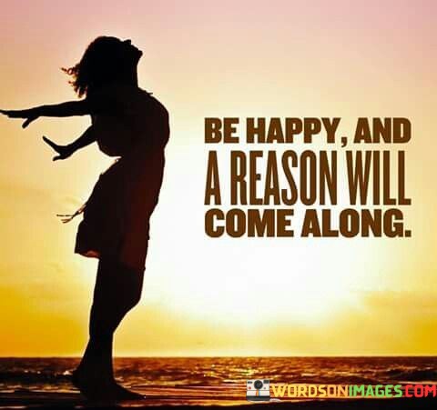 Be-Happy-And-A-Reason-Will-Come-Along-Quotes.jpeg