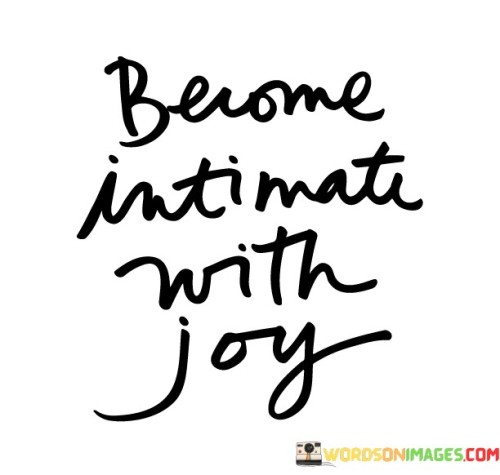 Form a close connection with happiness. This quote suggests that you should cultivate a deep and personal relationship with joy. Instead of just experiencing joy on the surface, this encourages a more profound understanding and appreciation of the positive emotions in life.

Becoming intimate with joy involves fully embracing and savoring moments of happiness. It's about immersing yourself in the feelings of delight, contentment, and positivity. Just as you might get to know a close friend on a deeper level, this quote invites you to truly know and understand the nature of joy.

This concept highlights the importance of mindfulness and being present in joyful moments. By becoming intimate with joy, you're maximizing the impact of positive experiences on your well-being. It also suggests that joy is not just an external event, but a state of mind that you can nurture and cultivate. This quote encourages you to seek out joy, relish it, and make it a meaningful part of your life.