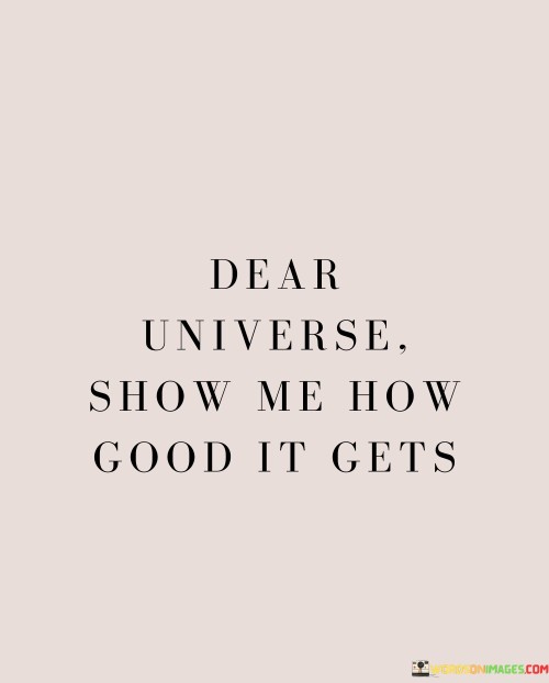 Addressing the universe with hope, this quote expresses a desire for positivity and a glimpse of life's finest moments. It's a plea for the universe to reveal its beauty and potential. The words carry an undertone of optimism and an eagerness to experience the best that life has to offer.

The phrase "show me how good it gets" signifies a yearning for the pinnacle of happiness, success, and joy. It's a request for the universe to unfold its most wonderful chapters. This perspective reflects a mindset of anticipation, where one believes that even amidst challenges, there are better days ahead.

The quote encapsulates the human longing for betterment and the innate hope that resides within us. It speaks to the idea that life's trajectory is not fixed, and that goodness can flourish unexpectedly. By addressing the universe, this quote symbolizes the interconnectedness between individuals and the world around them. It embodies the power of intention and the possibility of attracting positive experiences through a mindset of openness and readiness to embrace life's goodness.