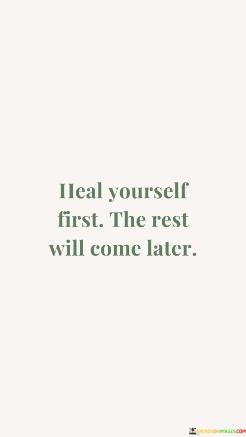 Prioritize your own healing before tackling the rest. This quote emphasizes the importance of self-care and self-improvement. It suggests that by addressing your own wounds and needs first, you create a foundation for addressing other aspects of life.

"Heal yourself first, the rest will come later" recognizes that your well-being is the starting point for a more fulfilling life. Just as you need to put on your own oxygen mask before helping others on an airplane, taking care of your emotional and physical health enables you to better support those around you.

Furthermore, this quote underscores the interconnectedness of personal growth and positive change. When you focus on healing yourself, you're better equipped to contribute positively to your relationships, work, and goals. It's a reminder that addressing your own challenges and seeking growth is not a selfish act, but rather a necessary one that benefits both you and those you interact with. By prioritizing your own healing, you not only enhance your overall quality of life but also create a ripple effect of positive change in your surroundings.