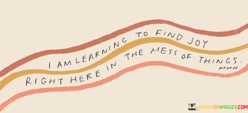 I'm discovering happiness amidst life's chaos. This phrase signifies the process of seeking contentment even in the midst of challenging situations. It reflects the journey of finding beauty and positivity in the messiness of life.

Learning to find joy right here in the midst of things is about cultivating a mindset that appreciates the present moment, regardless of its imperfections. It's recognizing that life isn't always neat and orderly, but there's still room for happiness within the chaos. This outlook encourages a sense of resilience and adaptability, allowing you to navigate difficulties with a more positive perspective.

Furthermore, this phrase embodies the idea of mindfulness. By acknowledging and embracing the messiness, you're tuning into your experiences without judgment. It's a reminder to focus on what brings you joy and fulfillment rather than getting overwhelmed by challenges. Learning to find joy within the mess teaches you to live in the moment, find silver linings, and value the small moments of happiness that can emerge even amidst life's complexities.