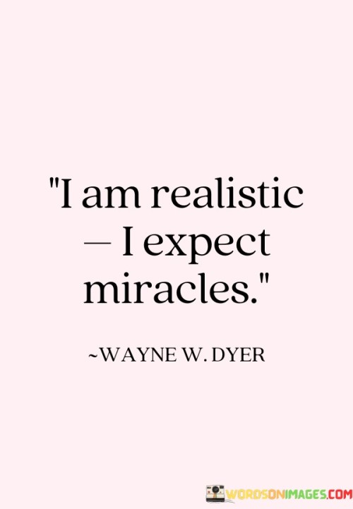 Being realistic doesn't dim my hope for miracles. This quote signifies a balanced outlook, where practicality coexists with a belief in the extraordinary. It's about maintaining a rational approach while also nurturing the possibility of incredible things happening.

I acknowledge reality, yet I hold space for the unexpected. This quote reflects the idea that being realistic doesn't equate to stifling optimism. It's like walking the fine line between grounding oneself in the present and leaving room for the magic of unexpected wonders.

This quote captures the essence of embracing both sides of the spectrum. It's not about denying reality or exclusively expecting miracles, but about finding harmony between practicality and hope. It's a declaration that while I may understand the limitations and challenges, I still hold onto the potential for the extraordinary to unfold. In essence, the quote encapsulates the idea that being realistic doesn't mean abandoning the possibility of miracles; rather, it's about embracing a mindset that is open to both the practical and the miraculous.