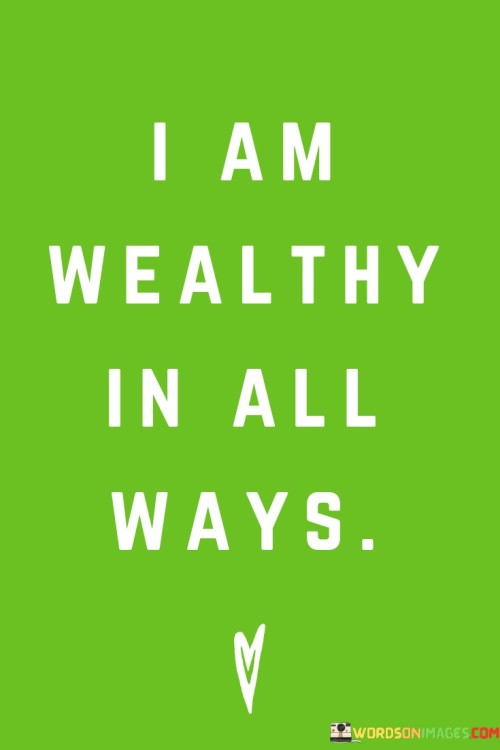 My life is abundant in every form. This quote signifies that I possess wealth that extends beyond material possessions. It's about recognizing the richness of experiences, emotions, relationships, and personal growth.

I am prosperous in diverse aspects of life. This quote conveys that wealth isn't confined to financial measures; it encompasses emotional well-being, meaningful connections, and personal achievements. It's like acknowledging the various threads that make up the tapestry of a fulfilling life.

The quote reflects a sense of contentment and gratitude. It's a declaration that my wealth isn't limited to money; it includes the intangible blessings that shape my life. By affirming that I am wealthy in all ways, I am acknowledging the multiple dimensions of abundance that contribute to my overall happiness. In essence, the quote encapsulates the idea that true wealth encompasses a wide range of blessings, and recognizing them enriches my perspective and sense of fulfillment.