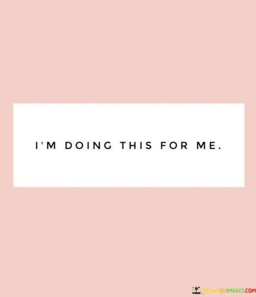 My actions are driven by my personal desires and needs. When I say, "I'm doing this for me," it means that my choices are motivated by what brings me happiness and fulfillment. It's a declaration of prioritizing my own well-being and aspirations.

Putting myself first doesn't mean being selfish; it's about self-care and self-respect. It's recognizing that my journey matters and that my dreams are worth pursuing. By doing things for myself, I create a sense of empowerment and take ownership of my life's direction.

"I'm doing this for me" is a reminder to live authentically. It means making decisions that align with my values and passions, regardless of external opinions or expectations. This mindset lets me experience true contentment and success, as I'm guided by my inner compass rather than trying to meet others' standards.