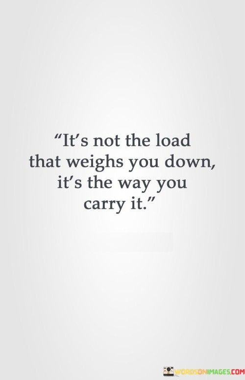 "It's not the load that weighs you down": Here, the quote highlights that the challenges and responsibilities we encounter in life are inevitable. These "loads" can include work, family responsibilities, personal goals, and more. However, it emphasizes that the inherent weight of these challenges doesn't have to become overwhelming.

"It's the way you carry it": This part of the statement emphasizes the power of perspective and resilience. It suggests that by adopting a positive mindset, effective problem-solving strategies, and healthy coping mechanisms, we can carry our burdens in a way that makes them feel lighter and more manageable.

In essence, this quote encourages individuals to reevaluate their relationship with challenges and adversity. It reminds us that we have the agency to determine whether we let life's burdens weigh us down or if we choose to carry them with grace, adaptability, and a positive outlook, ultimately lightening the load and reducing stress.