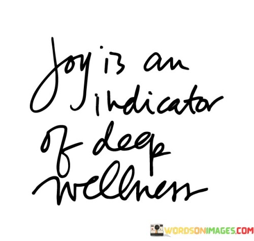 Happiness reflects profound well-being. This quote suggests that joy is more than just a fleeting emotion; it serves as a gauge of your overall health and contentment. It implies that experiencing genuine happiness is a sign that you're in a state of deep wellness.

Joy goes beyond surface-level emotions. When you feel a sense of joy, it often indicates that you're in alignment with your values, passions, and inner peace. This concept underscores the interconnectedness of mental, emotional, and physical well-being.

The quote highlights the importance of listening to your emotions. It encourages you to pay attention to moments of joy as they offer insights into your state of being. By recognizing joy as an indicator of deep wellness, you're encouraged to prioritize activities, relationships, and choices that foster a positive and contented life. This understanding emphasizes the value of pursuing a holistic approach to wellness that encompasses both physical and emotional aspects of health.