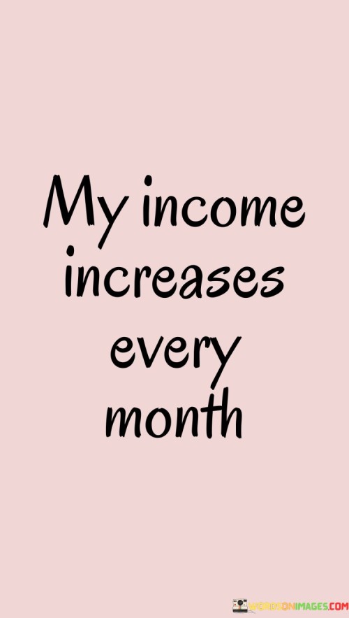 Every month, the money I earn grows larger. This phrase expresses the belief that my income is on a consistent upward trajectory. It signifies a positive mindset that expects financial progress over time.

The idea that my income increases every month fosters a sense of optimism and motivation. This mindset can influence my actions, encouraging me to seek opportunities for growth and make wise financial choices. It keeps me focused on continuously improving my financial situation.

This belief is a reminder of my potential to create a better financial future. It encourages me to work hard, explore new ventures, and invest in my skills. By expecting an increase in income, I set myself up for financial success and put in the effort needed to achieve it.