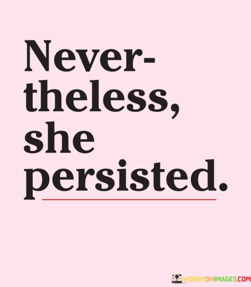 Despite the obstacles, she continued to move forward. The phrase "Nevertheless, she persisted" captures the determination and strength of a person who refuses to give up, even when faced with challenges or resistance. This expression acknowledges the unwavering commitment to pursuing a goal or standing up for what's right.

This quote underscores the power of perseverance. In the face of adversity, the individual remains resolute and resilient. It reflects the spirit of not allowing setbacks to define the outcome, but instead using them as stepping stones towards success.

The phrase "Nevertheless, she persisted" has become a symbol of empowerment and a rallying cry for those advocating for change. It showcases the idea that even in the face of societal norms or difficult circumstances, a person's tenacity can create a positive impact and inspire others to keep pushing forward.