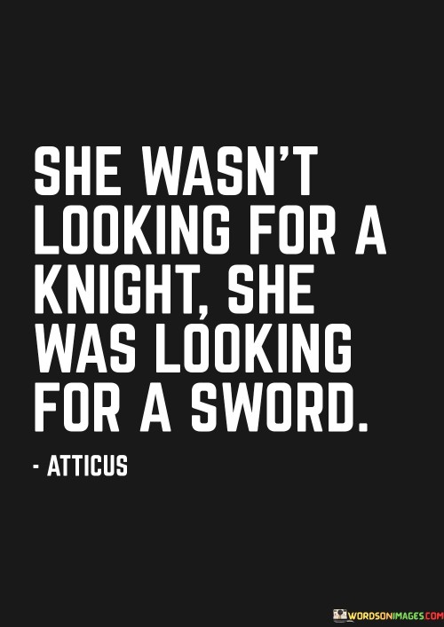 This quote challenges traditional gender roles and expectations by emphasizing a woman's desire for empowerment and self-reliance rather than relying on someone else for protection or rescue. It suggests that the woman described is not seeking a knight in shining armor to save or rescue her but rather a sword, a symbol of strength and independence. By expressing that she is "looking for a sword," the quote portrays her as an individual who is determined to take control of her own life, overcome challenges, and fight her own battles. It signifies her quest for personal growth, agency, and the ability to shape her own destiny. This quote urges us to reconsider outdated notions of dependency and passivity in relationships, emphasizing the importance of self-empowerment and self-sufficiency. It celebrates the woman's desire for strength, resilience, and the capability to confront obstacles head-on. In a broader context, it encourages individuals, regardless of gender, to seek personal empowerment and develop the tools necessary to navigate life's challenges independently. The quote serves as a reminder that true fulfillment and growth come from within and that relying solely on others for protection or validation may limit one's potential for self-discovery and self-actualization. Ultimately, this quote invites us to embrace a mindset of personal strength and autonomy, inspiring us to find our own inner swords, symbolic of the courage and determination needed to conquer our own unique journeys.
