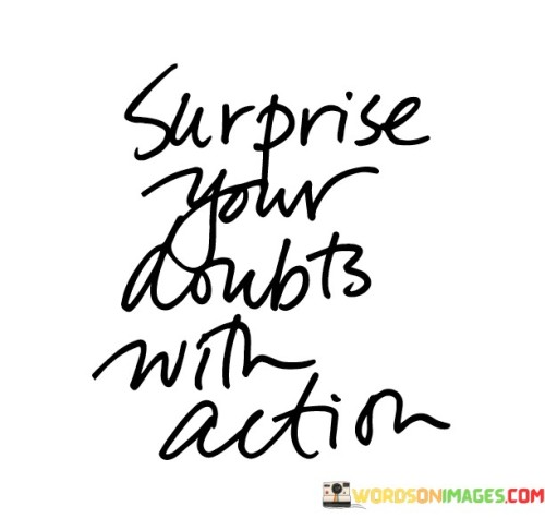 Confront your uncertainties with decisive steps. This quote suggests that when faced with doubts, taking action is a powerful response. Instead of letting doubts hold you back, surprise them by moving forward with determination.

Surprising your doubts with action means proving them wrong through your deeds. It's about challenging the negative thoughts that might hinder your progress. By taking concrete steps, you show yourself that you're capable of achieving your goals despite any uncertainties.

This quote embodies the idea of overcoming fear and hesitation. When you surprise your doubts with action, you're taking control of your own narrative. It's a reminder that doubts can only be dispelled by tangible achievements and progress. This concept encourages a proactive approach to self-doubt, where action becomes a means to build confidence and achieve success.