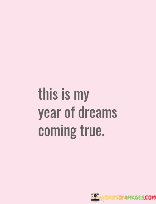 The upcoming year holds the promise of my dreams becoming reality. This statement reflects a hopeful and optimistic outlook on the future. It suggests that the period ahead will be marked by achievements and the fulfillment of long-held aspirations.

Calling this year "my year of dreams coming true" emphasizes the significance of personal goals. It signifies a period of focused effort and positive expectations. This outlook can fuel determination and inspire me to actively pursue my dreams.

The phrase also indicates a sense of ownership over the upcoming year's events. By referring to it as "my year," I acknowledge that I have the power to shape my destiny. This mindset can instill confidence and a proactive attitude, driving me to take actions that align with my dreams and bring them to life.