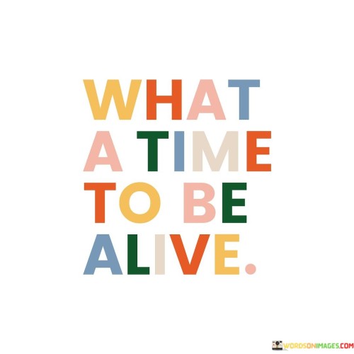 The present moment is truly remarkable. "What a time to be alive" reflects a sense of awe and gratitude for the era we find ourselves in. It's an expression of wonderment at the opportunities, advancements, and experiences available to us in this modern age.

In today's world, we have access to an incredible array of knowledge and technology. This allows us to connect with people from around the globe, learn about diverse cultures, and access information with unprecedented ease. "What a time to be alive" acknowledges the extraordinary capabilities and conveniences that surround us.

Moreover, it's a reminder to appreciate the simple pleasures of life as well. From enjoying a beautiful sunrise to savoring a favorite meal, we are fortunate to experience these everyday joys. "What a time to be alive" invites us to relish the present moment and cherish the unique opportunities and experiences it offers, making the most of our time in this world.