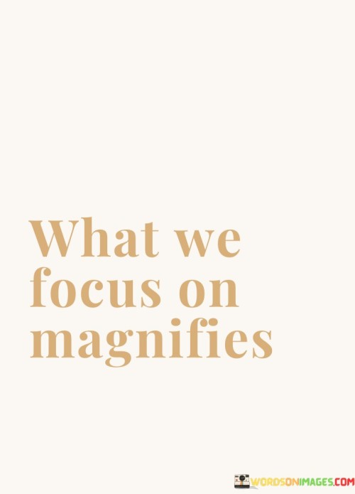 The things we pay attention to become larger in our perspective. This idea highlights the power of our focus in shaping our experiences. When we concentrate on certain aspects, they seem to become more significant and influential in our lives.

Our attention acts like a magnifying glass, amplifying whatever we choose to concentrate on. If we focus on positive aspects, they can grow and influence our mood and outlook. Conversely, dwelling on negative thoughts or issues can make them appear larger and more impactful than they might actually be.

Understanding that our focus magnifies our experiences encourages mindful awareness. It reminds us to direct our attention toward things that uplift and inspire us, promoting personal growth and well-being. This concept suggests that by consciously choosing our focus, we have the ability to shape our reality and create a more positive and fulfilling life.