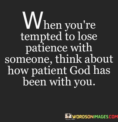 In the first 50-word paragraph, it suggests that during moments when individuals are inclined to become impatient or frustrated with someone, it's essential to reflect on the patience and understanding that God has shown to them throughout their own life's journey. This reflection can lead to a more empathetic response.

The second paragraph underscores the idea that recognizing God's patience in our own lives can inspire us to extend the same patience to others. It implies that understanding and appreciating God's grace can serve as a model for our own behavior in relationships.

In the final 50-word paragraph, the quote serves as a reminder of the transformative power of empathy and patience. It encourages individuals to approach others with the same patience and understanding that they have received from a higher power. This quote encapsulates the idea that by reflecting on God's patience, we can strive to be more patient and compassionate in our interactions with others.