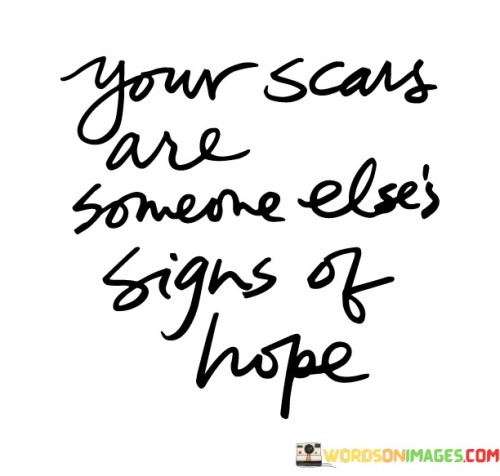 The marks you bear are inspiration for others. This quote suggests that the challenges you've faced and the scars you carry can serve as a source of hope and encouragement for those who may be going through similar struggles. Your experiences become a testament to resilience and overcoming adversity.

Your scars become a beacon of light for others on their journey. When people see that you've endured and emerged stronger, it offers them reassurance that they too can overcome their difficulties. Your scars become a symbol of the human capacity for healing and growth.

This concept emphasizes the power of sharing our stories. When you open up about your experiences and show your scars, you're offering a message of solidarity and support to others. Your scars become a bridge of understanding, reminding people that they are not alone in their challenges. By embracing your scars, you not only honor your own journey but also become a source of strength for others who are seeking hope.