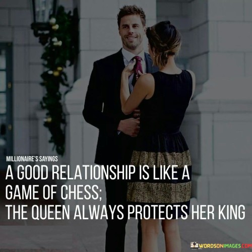 This metaphorical quote likens a good relationship to a game of chess, highlighting the idea of mutual support and protection within the partnership.

The comparison to chess implies that a successful relationship involves strategy, teamwork, and careful consideration of each other's needs and well-being. In this context, "the queen always protects her king" symbolizes the idea that both partners should actively look out for each other and prioritize each other's happiness and security.

In essence, the quote emphasizes the importance of mutual care and support in a healthy relationship, where both individuals play vital roles in ensuring the well-being and happiness of their partner, much like the queen protecting the king on a chessboard.