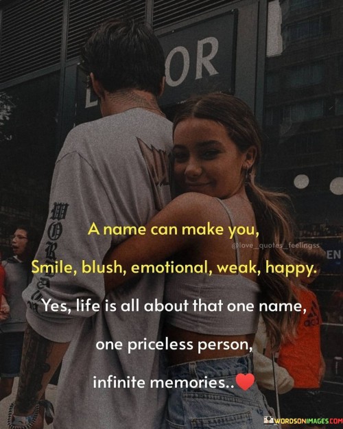 "A name can make you smile, blush, emotional, weak, happy. Yes, LIFE is all about that one smile, one priceless person, infinite memories." This quote beautifully captures the profound impact that a person's name and their presence can have on our emotions and experiences.

In the first sentence, "A name can make you smile, blush, emotional, weak, happy" highlights the range of emotions that a person's name can evoke, showcasing the deep connection between a name and our feelings.

"Yes, LIFE is all about that one smile, one priceless person, infinite memories" emphasizes the central role that meaningful connections play in our lives, and how they shape our experiences and memories.

In essence, this quote celebrates the power of human relationships and the emotions they evoke. It reflects the idea that a person's name is intrinsically tied to the memories and emotions they bring. The quote speaks to the way love, affection, and meaningful connections can create a rich tapestry of experiences and memories that define our lives. It captures the essence of the deep and lasting impact that people have on our well-being and happiness, highlighting the significance of cherished relationships and the memories they create.