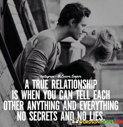 This quote succinctly defines the essence of a genuine and trusting relationship. In the first part, it highlights the value of open and honest communication, emphasizing that in a true relationship, both individuals can share their thoughts, feelings, and experiences without fear or reservation.

The quote goes further by stating that in such a relationship, there are "no secrets and no lies." This underscores the importance of transparency and trust. It implies that both partners can be vulnerable with each other, knowing that they won't be met with judgment or deception.

Overall, the quote celebrates the deep level of connection and trust that exists in a true relationship, where open and honest communication prevails, and both individuals can be their authentic selves without the need for secrecy or deceit.