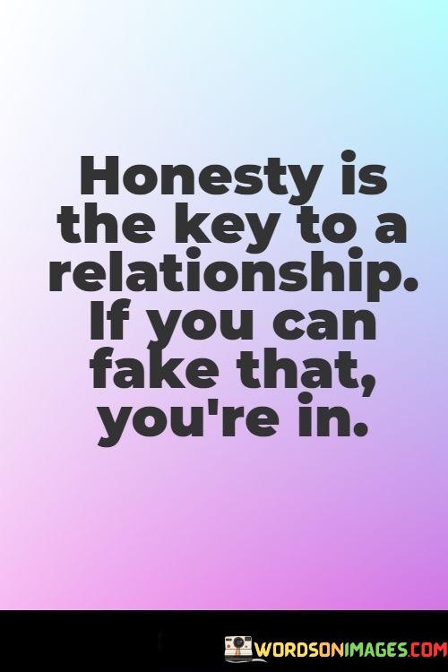 This quote humorously plays with the idea that honesty is a vital component of a successful relationship. It employs irony to make a point about the importance of genuine communication and authenticity.

The phrase "If you can fake that you're in" is a clever twist that suggests that pretending to be honest is a poor substitute for true honesty in a relationship. It highlights the absurdity of pretending to be genuine and trustworthy when, in reality, trust and transparency are essential for a healthy partnership.

In essence, this quote humorously underscores the idea that true honesty is the foundation of a strong and enduring relationship, and trying to fake it is not a sustainable or meaningful approach to building genuine connections.