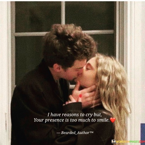 "I have reasons to cry, but your presence is too much to smile." This quote beautifully juxtaposes the challenges of life with the uplifting effect of a loved one's presence.

The phrase "I have reasons to cry" acknowledges the existence of difficulties and hardships in life.

"But your presence is too much to smile" emphasizes the positive and transformative impact of the person's presence on the speaker's emotions.

In essence, this quote celebrates the power of meaningful connections to bring comfort and happiness even in challenging times. It reflects the idea that the person's presence has the ability to counteract negative emotions and create a sense of warmth and joy. The quote speaks to the way love and companionship have the capacity to provide solace and strength, transforming moments of sadness into moments of happiness. It captures the essence of how cherished relationships can serve as a source of resilience and positivity, highlighting the unique ability of love to shape our emotional responses and outlook on life.