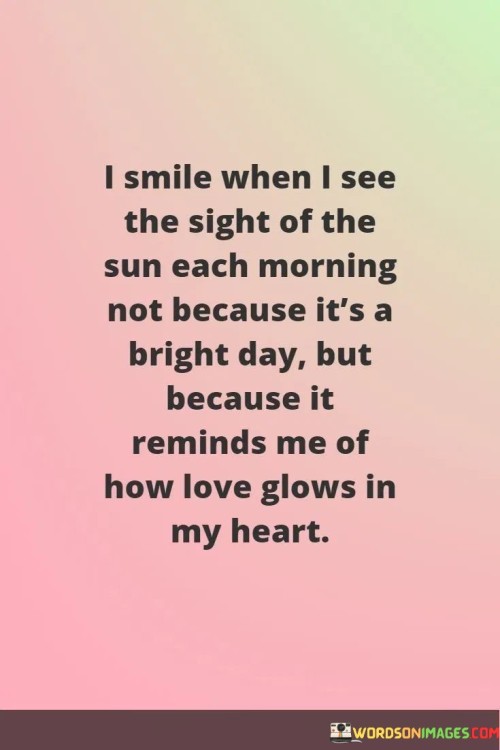 "I smile when I see the sight of the sun each morning, not because it's a bright day, but because it reminds me of how love glows in my heart." This quote beautifully captures the symbolic connection between the sun and the speaker's feelings of love and happiness.

The phrase "I smile when I see the sight of the sun each morning" signifies the immediate and positive emotional response that the sun's appearance evokes.

"Not because it's a bright day" emphasizes that the source of the smile goes beyond the external weather conditions.

"But because it reminds me of how love glows in my heart" highlights the deeper meaning that the sun holds for the speaker, symbolizing the warmth and brightness of their love.

In essence, this quote celebrates the power of nature to evoke and mirror our inner emotions. It reflects the idea that the external world can serve as a reflection of our internal state, and that the sun's presence can trigger feelings of love and happiness. The quote speaks to the profound connection between the natural world and our emotional experiences, showcasing how the simplest of things can remind us of the deeper emotions we carry. It captures the essence of how love has the capacity to infuse our surroundings with positivity and meaning, turning ordinary moments into sources of joy and reflection.