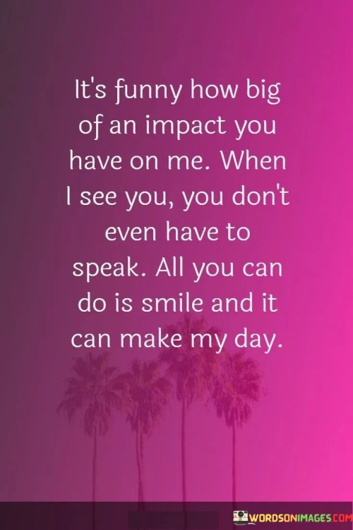 "It's funny how big of an impact you have on me. You don't even have to speak. All you can do is smile, and it can make my day." This quote beautifully captures the profound influence that a simple gesture, like a smile, can have on someone's emotions and well-being.

The quote conveys the idea that the mere presence of the person being spoken to can bring about strong and positive emotions. The mention of not needing to speak emphasizes the non-verbal connection that exists between two individuals. A smile, in this context, becomes a symbol of warmth, affection, and a shared understanding.

The quote also suggests the idea that the emotions sparked by seeing this person are unexpected yet incredibly impactful. The word "funny" indicates a delightful surprise at the extent to which this person affects the speaker's mood and day.

The phrase "make my day" signifies the transformative power of a small action. A smile, in this case, has the ability to turn an ordinary day into a special one, highlighting the magic that can arise from meaningful connections.

Overall, this quote beautifully encapsulates the emotions and sentiments tied to the presence and non-verbal interactions with someone who holds a special place in your heart. It speaks to the subtle yet profound impact that love, connection, and shared moments can have on our lives.
