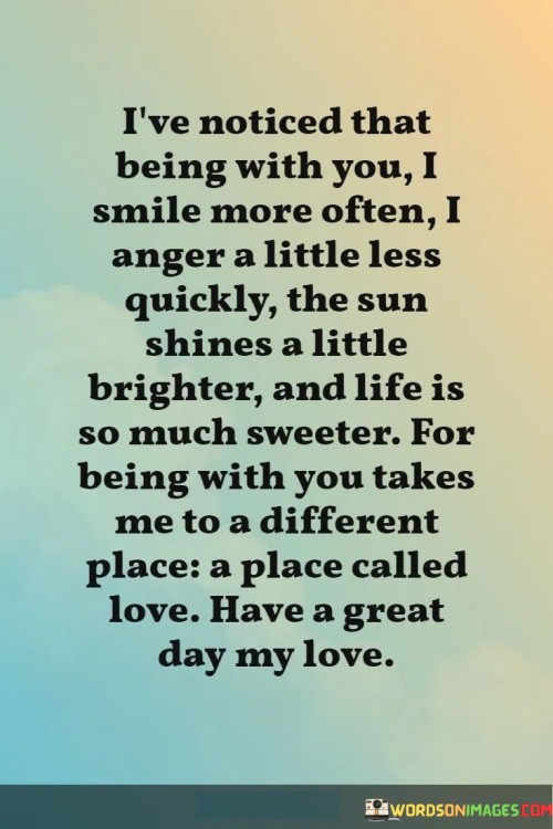 "I've noticed that being with you, I smile more often, I anger a little less quickly, the sun shines a little brighter, and life is so much sweeter. Being with you takes me to a different place, a place called love. Have a great day, my love." This quote beautifully encapsulates the transformative and positive impact that being in a loving relationship can have on a person's life.

The quote starts by expressing the noticeable changes that occur when the speaker is in the presence of their loved one. "Smiling more often" and "angering a little less quickly" suggest that this person brings out the best in the speaker, fostering happiness and emotional balance.

The metaphor of the "sun shines a little brighter" symbolizes the enhanced positivity and brightness that being with their loved one brings to the speaker's life. The phrase "life is so much sweeter" reflects the heightened sense of joy and contentment that love can bring.

The quote then introduces the idea that being with this person transports the speaker to a different emotional state, often referred to as "a place called love." This phrase captures the transformative and euphoric nature of love, where emotions are elevated and the world seems more vibrant and meaningful.

Lastly, the quote concludes with a heartfelt wish for a great day to their loved one, signifying a continuation of positivity, care, and affection.