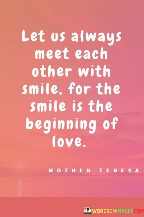 "Let us always meet each other with a smile, for the beginning of love." This quote encapsulates the idea that a warm and genuine smile can set the foundation for the growth of love and meaningful connections between individuals.

The quote suggests that when two people meet each other with a smile, it creates a positive and inviting atmosphere. A smile is a universal gesture of kindness, openness, and friendliness. By smiling, individuals communicate their willingness to engage, their genuine interest, and their approachability.

The phrase "the beginning of love" emphasizes the idea that love often starts with the simplest yet most profound acts of connection. A smile can be the initial step towards building a relationship, whether it's a romantic relationship, a friendship, or any form of connection. It symbolizes the potential for deeper understanding, emotional resonance, and shared experiences.

Furthermore, the quote suggests that love grows from the foundation of positivity and mutual respect. Meeting each other with a smile fosters an environment of positivity, making it easier to connect and relate to one another. A smile has the power to break down barriers and create a sense of comfort and familiarity.