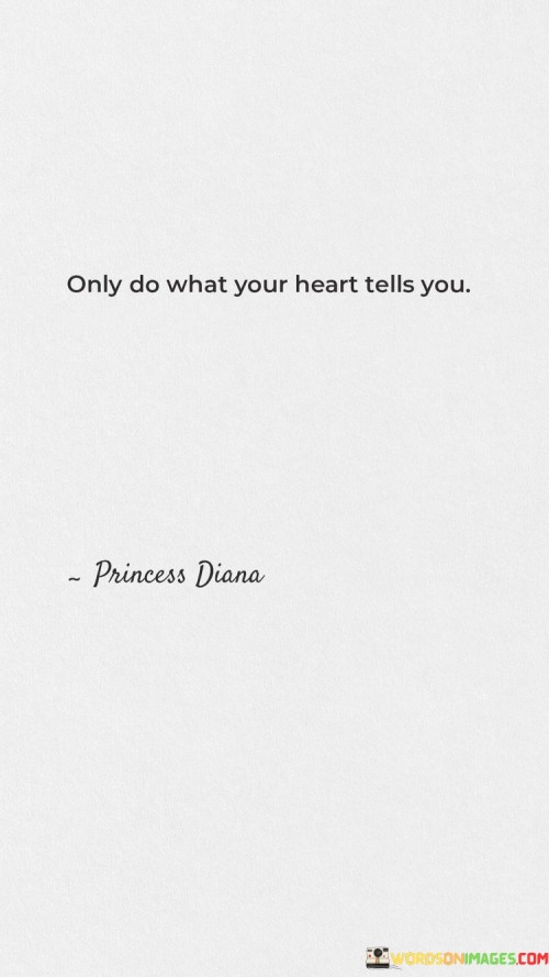 Listen closely to the whispers of your heart and let them guide your actions. This means that the inner feelings you hold are a compass, showing you the right path. Your heart knows what resonates with your true self, and it's important to follow its lead.

When the quote says "only do what your heart tells you," it emphasizes the authenticity of your emotions. It's about aligning your actions with your genuine desires and beliefs. By trusting your heart's guidance, you're choosing a path that's in harmony with who you are at your core.

This quote underscores the significance of intuition and inner wisdom. It encourages you to tune into your emotions, hopes, and aspirations. By doing so, you're honoring your own unique journey and embracing the power of self-discovery. This sentiment reflects the idea that the heart holds the key to a fulfilling and genuine life.